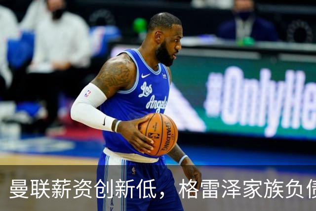 曼联薪资创新低，格雷泽家族负债达6.89亿英镑